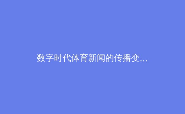数字时代体育新闻的传播变革与用户互动新生态 - 2
