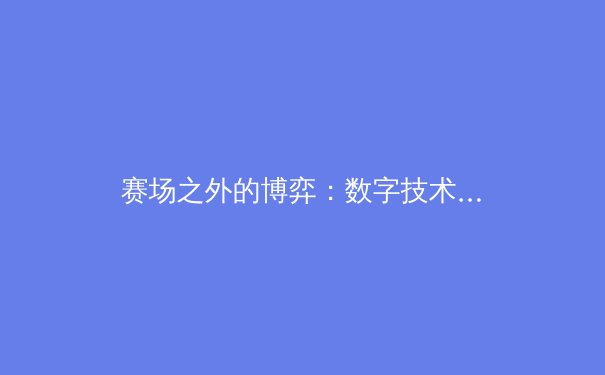 赛场之外的博弈：数字技术如何重塑现代体育生态